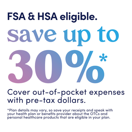 Graphic that reads: FSA and HSA eligible. Save up to 30%. Cover out-of-pocket expenses with pre-tax dollars. Plan details may vary, so save your receipts and speak with your health plan or benefits provider about the OTCs and personal healthcare products that are eligible in your plan.