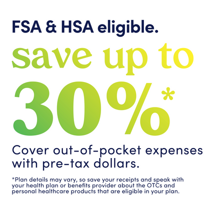 Graphic that reads: FSA and HSA eligible. Save up to 30%. Cover out-of-pocket expenses with pre-tax dollars. Plan details may vary, so save your receipts and speak with your health plan or benefits provider about the OTCs and personal healthcare products that are eligible in your plan.